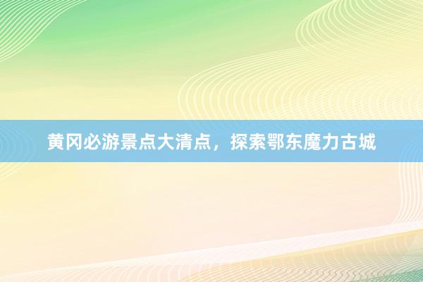 黄冈必游景点大清点，探索鄂东魔力古城